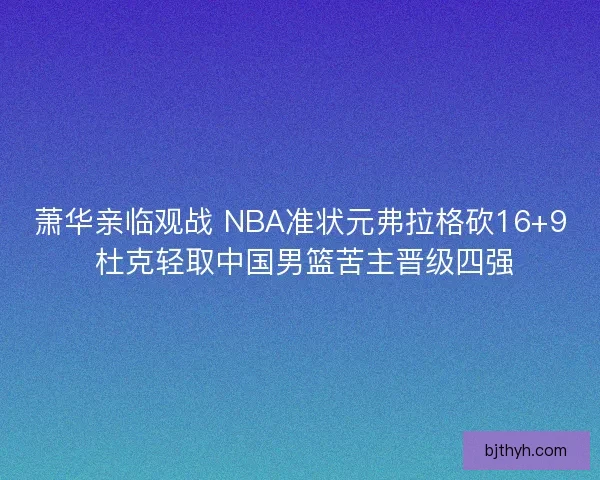 萧华亲临观战 NBA准状元弗拉格砍16+9 杜克轻取中国男篮苦主晋级四强