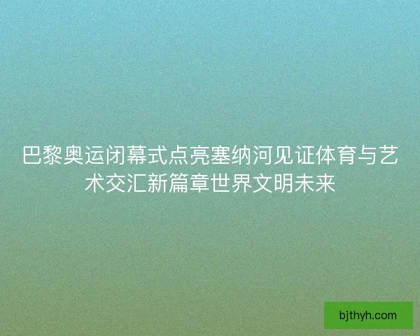 巴黎奥运闭幕式点亮塞纳河见证体育与艺术交汇新篇章世界文明未来