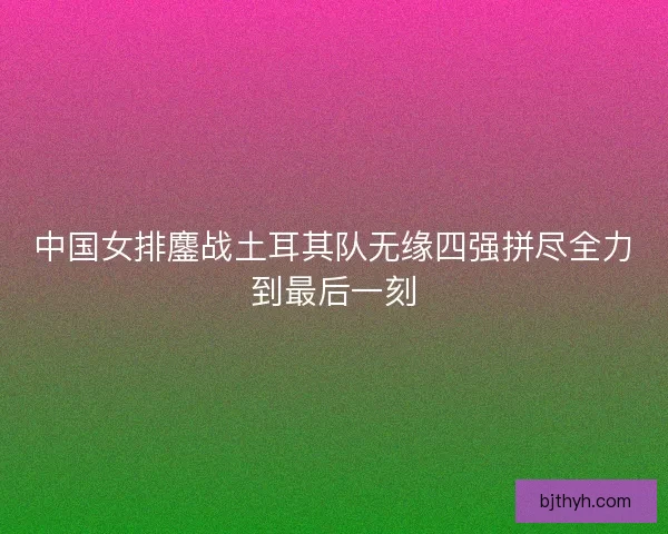 中国女排鏖战土耳其队无缘四强拼尽全力到最后一刻