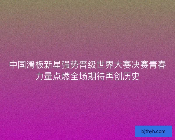 中国滑板新星强势晋级世界大赛决赛青春力量点燃全场期待再创历史