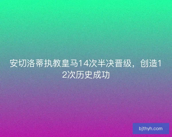 安切洛蒂执教皇马14次半决晋级，创造12次历史成功
