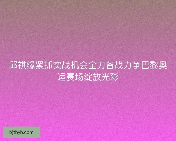 邱祺缘紧抓实战机会全力备战力争巴黎奥运赛场绽放光彩