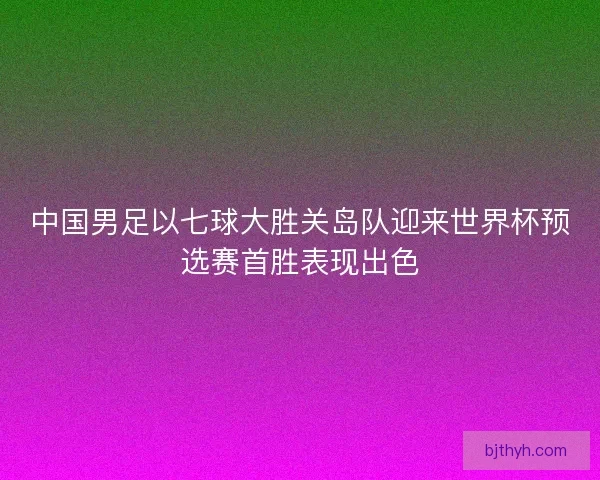 中国男足以七球大胜关岛队迎来世界杯预选赛首胜表现出色