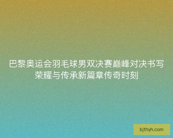 巴黎奥运会羽毛球男双决赛巅峰对决书写荣耀与传承新篇章传奇时刻