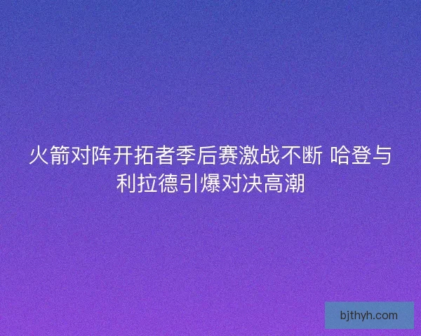 火箭对阵开拓者季后赛激战不断 哈登与利拉德引爆对决高潮