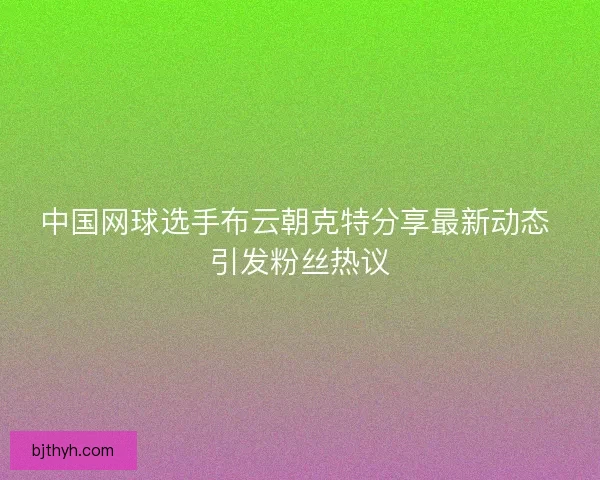 中国网球选手布云朝克特分享最新动态 引发粉丝热议