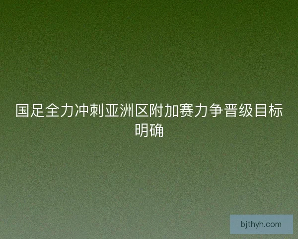 国足全力冲刺亚洲区附加赛力争晋级目标明确