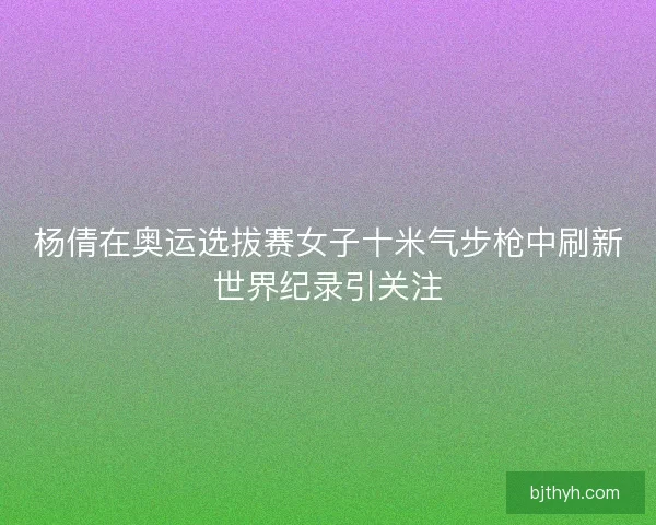 杨倩在奥运选拔赛女子十米气步枪中刷新世界纪录引关注