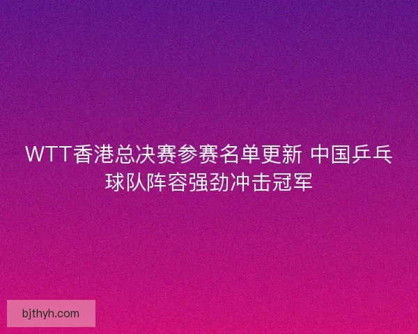 WTT香港总决赛参赛名单更新 中国乒乓球队阵容强劲冲击冠军