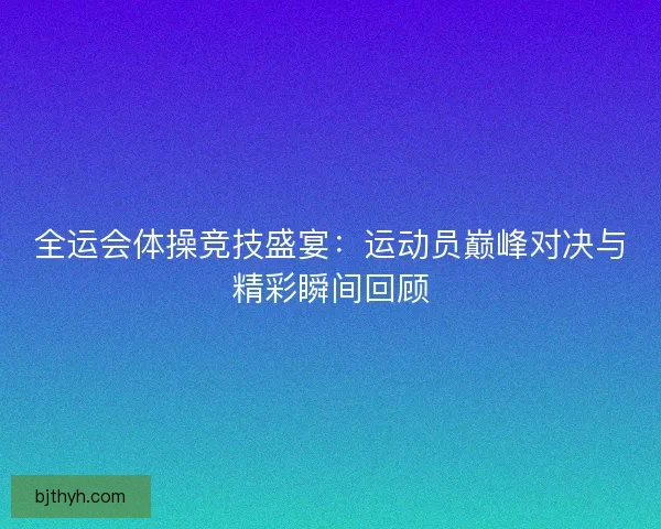 全运会体操竞技盛宴：运动员巅峰对决与精彩瞬间回顾