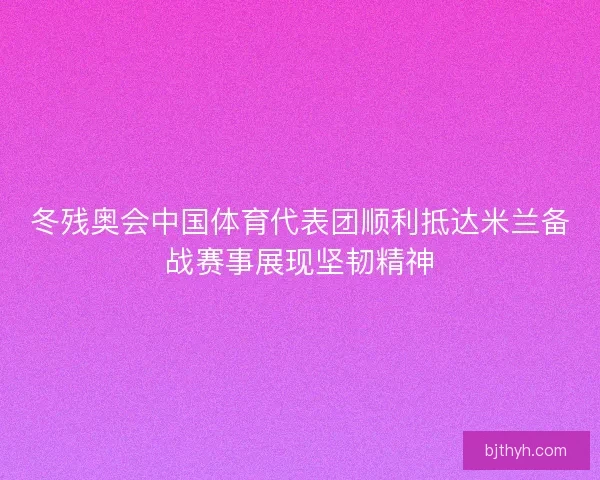 冬残奥会中国体育代表团顺利抵达米兰备战赛事展现坚韧精神